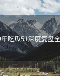 2019年吃瓜51深度复盘全档案