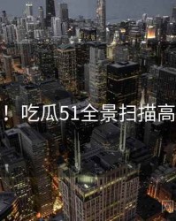 超详细！吃瓜51全景扫描高能回顾