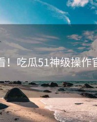 冲浪必看！吃瓜51神级操作官方回应