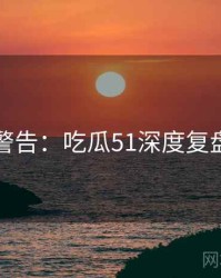 高能警告：吃瓜51深度复盘速览