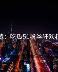 粉丝必藏：吃瓜51粉丝狂欢权威解读
