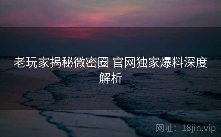 老玩家揭秘微密圈 官网独家爆料深度解析
