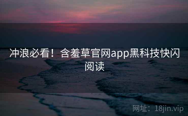 冲浪必看！含羞草官网app黑科技快闪阅读