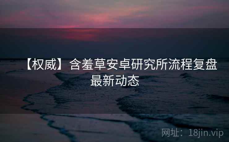 【权威】含羞草安卓研究所流程复盘最新动态