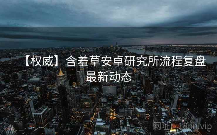 【权威】含羞草安卓研究所流程复盘最新动态