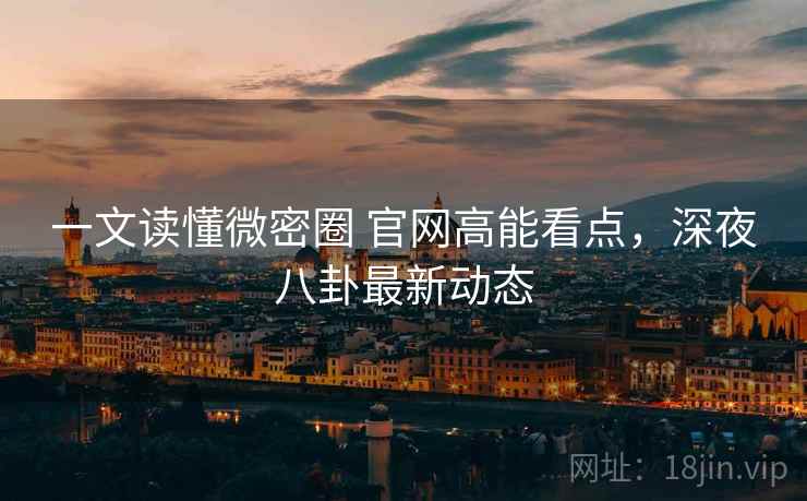 一文读懂微密圈 官网高能看点，深夜八卦最新动态