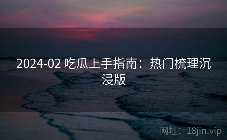 2024-02 吃瓜上手指南：热门梳理沉浸版