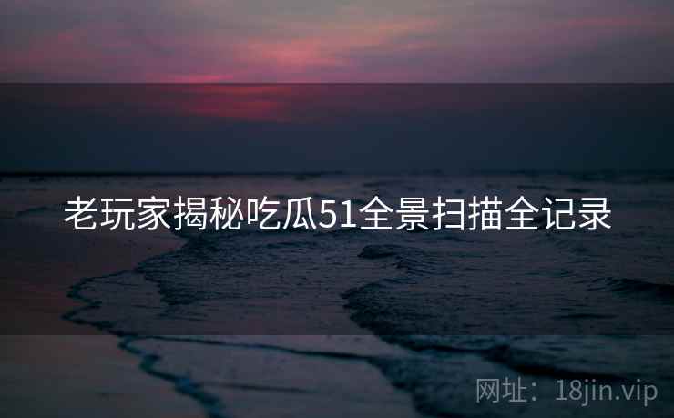 老玩家揭秘吃瓜51全景扫描全记录