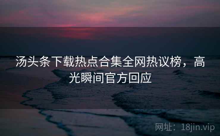 汤头条下载热点合集全网热议榜，高光瞬间官方回应