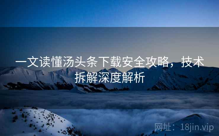 一文读懂汤头条下载安全攻略，技术拆解深度解析