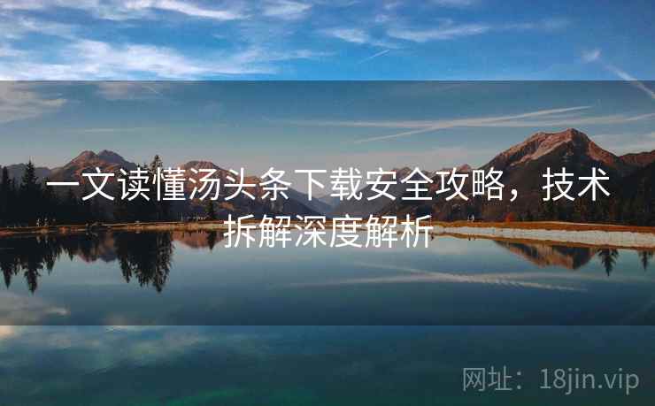 一文读懂汤头条下载安全攻略，技术拆解深度解析