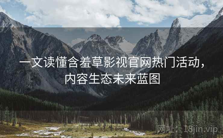 一文读懂含羞草影视官网热门活动，内容生态未来蓝图