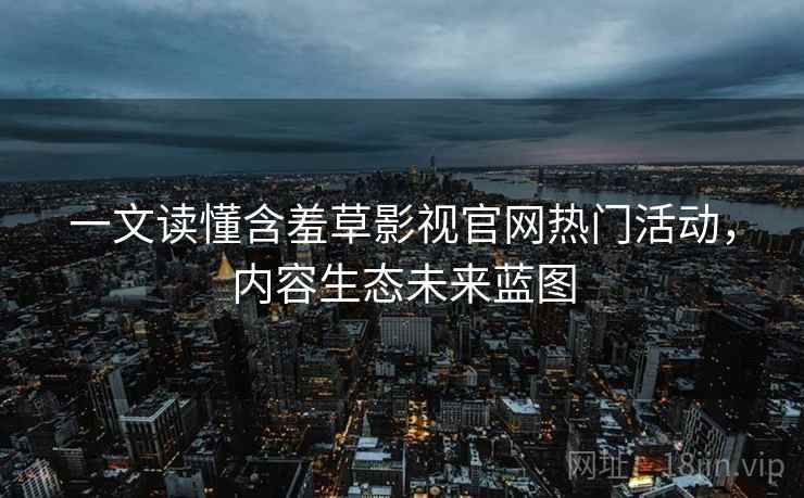 一文读懂含羞草影视官网热门活动，内容生态未来蓝图