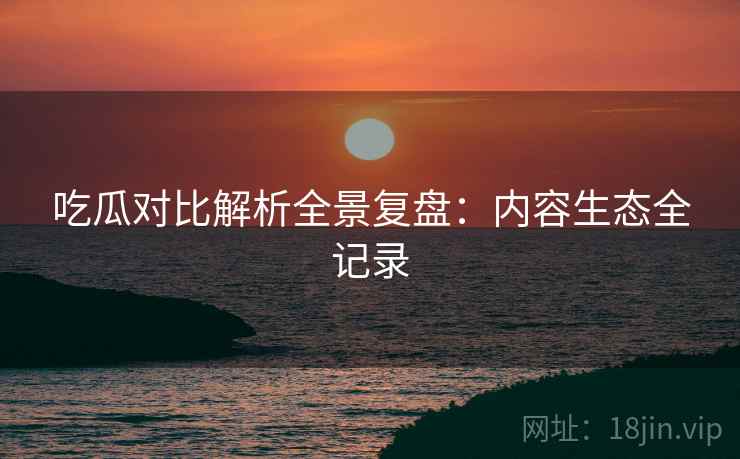 吃瓜对比解析全景复盘：内容生态全记录