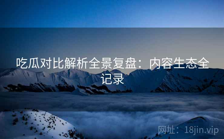 吃瓜对比解析全景复盘：内容生态全记录