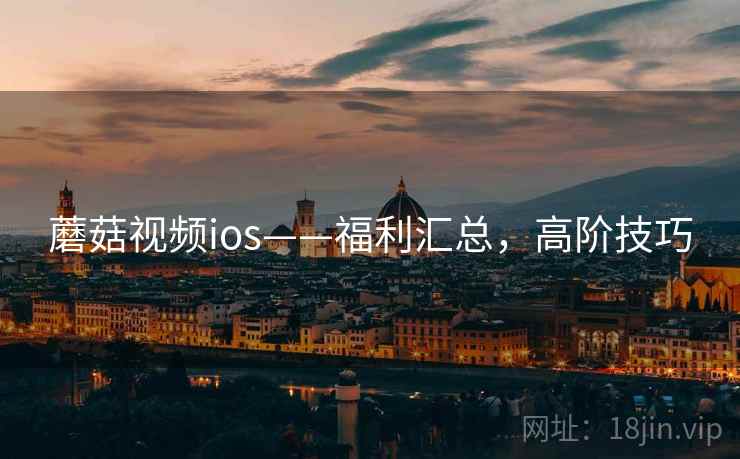 蘑菇视频ios——福利汇总，高阶技巧