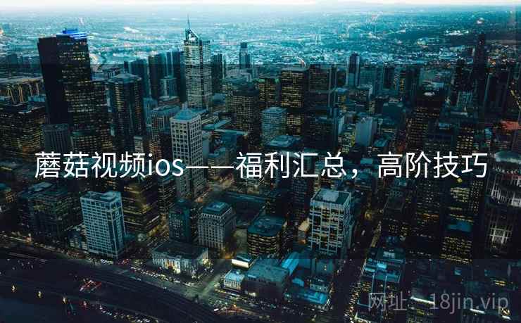蘑菇视频ios——福利汇总，高阶技巧