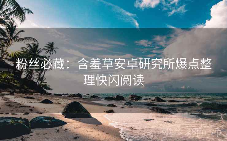 粉丝必藏：含羞草安卓研究所爆点整理快闪阅读