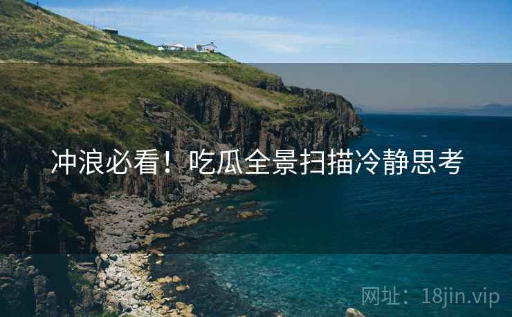 冲浪必看！吃瓜全景扫描冷静思考