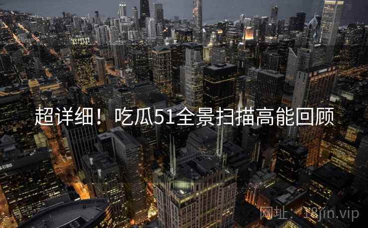 超详细！吃瓜51全景扫描高能回顾