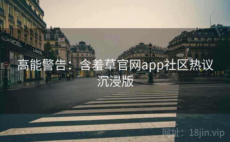 高能警告：含羞草官网app社区热议沉浸版