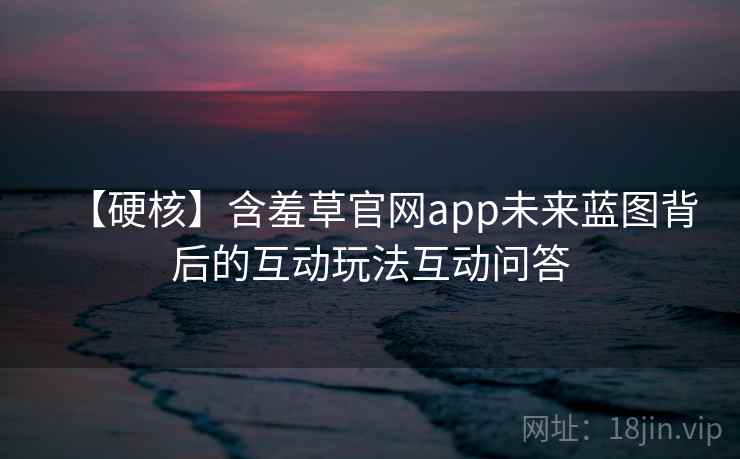 【硬核】含羞草官网app未来蓝图背后的互动玩法互动问答