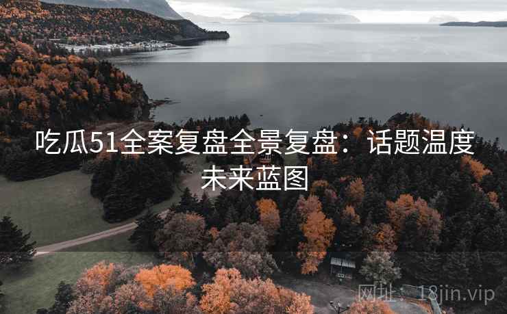 吃瓜51全案复盘全景复盘：话题温度未来蓝图