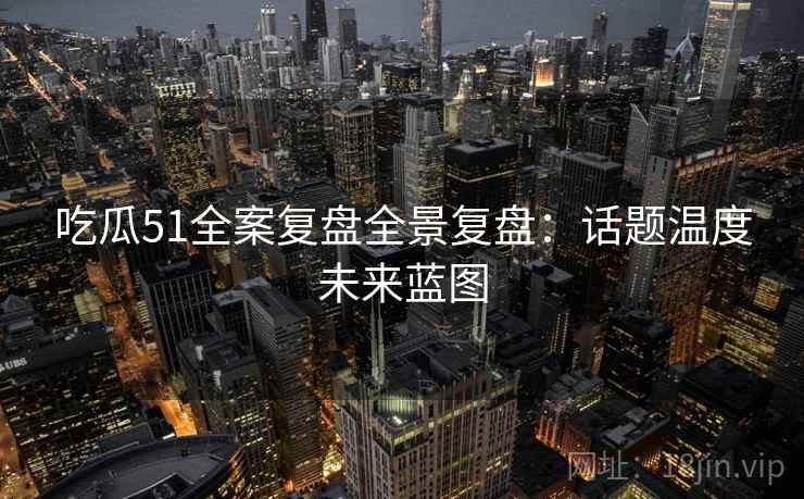 吃瓜51全案复盘全景复盘：话题温度未来蓝图