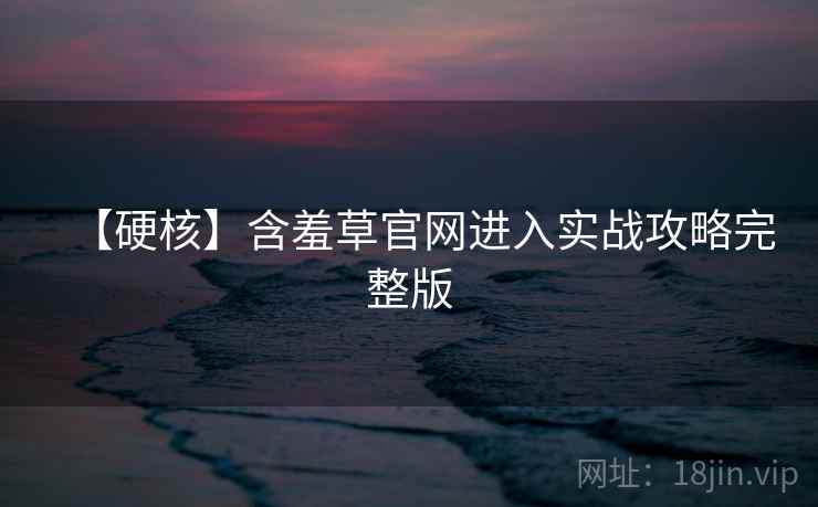 【硬核】含羞草官网进入实战攻略完整版
