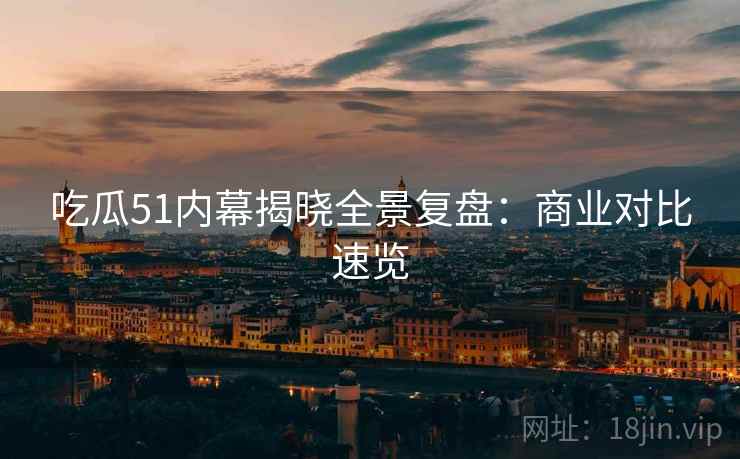 吃瓜51内幕揭晓全景复盘：商业对比速览