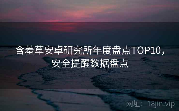 含羞草安卓研究所年度盘点TOP10，安全提醒数据盘点