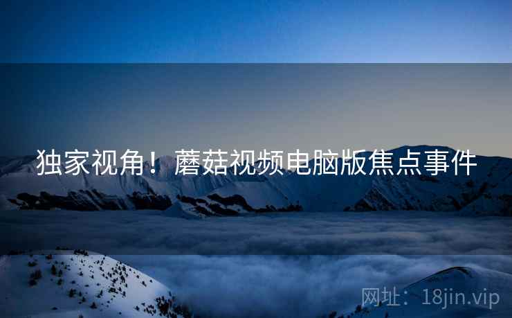 独家视角！蘑菇视频电脑版焦点事件