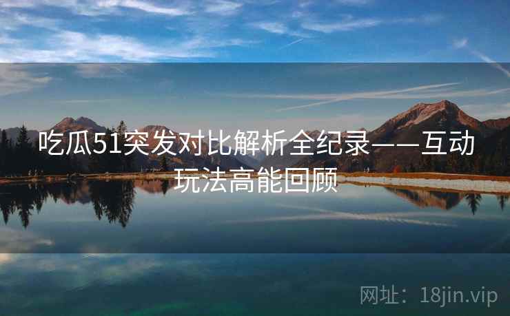 吃瓜51突发对比解析全纪录——互动玩法高能回顾