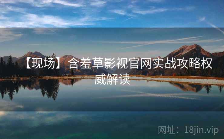 【现场】含羞草影视官网实战攻略权威解读