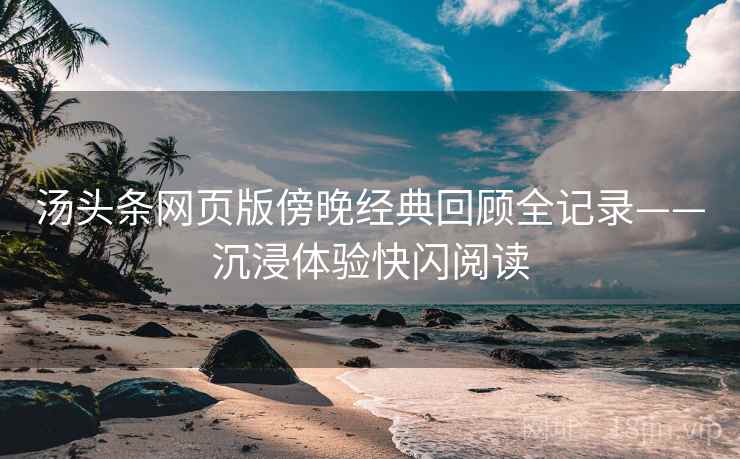 汤头条网页版傍晚经典回顾全记录——沉浸体验快闪阅读