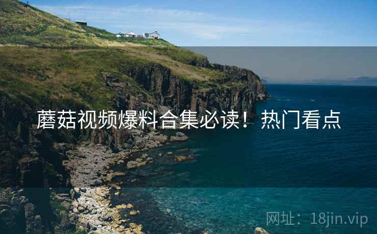 蘑菇视频爆料合集必读！热门看点