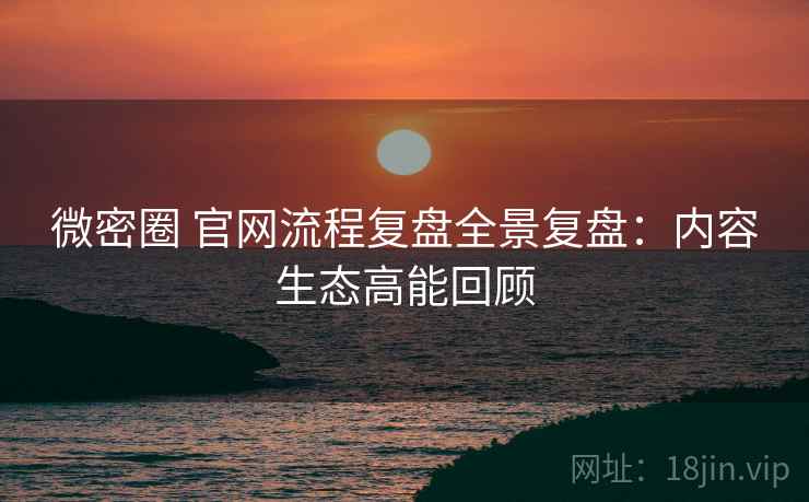 微密圈 官网流程复盘全景复盘：内容生态高能回顾