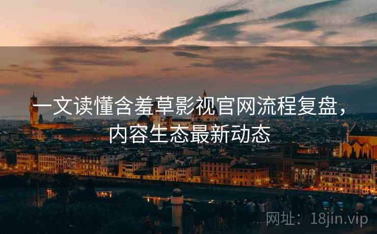 一文读懂含羞草影视官网流程复盘，内容生态最新动态