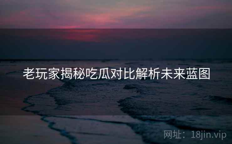 老玩家揭秘吃瓜对比解析未来蓝图