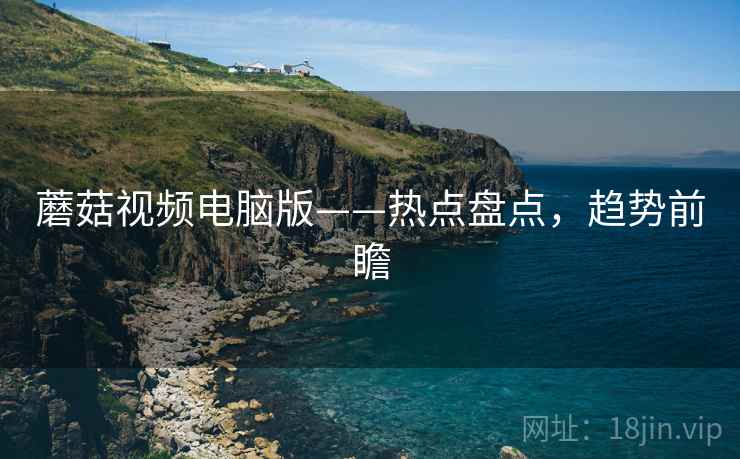 蘑菇视频电脑版——热点盘点，趋势前瞻