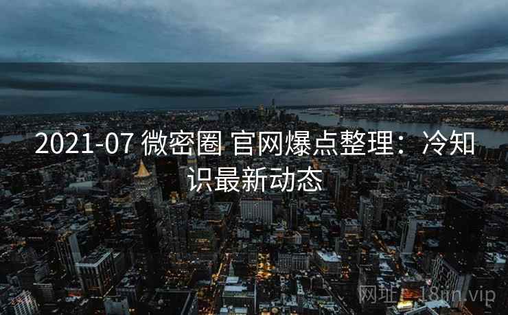 2021-07 微密圈 官网爆点整理：冷知识最新动态