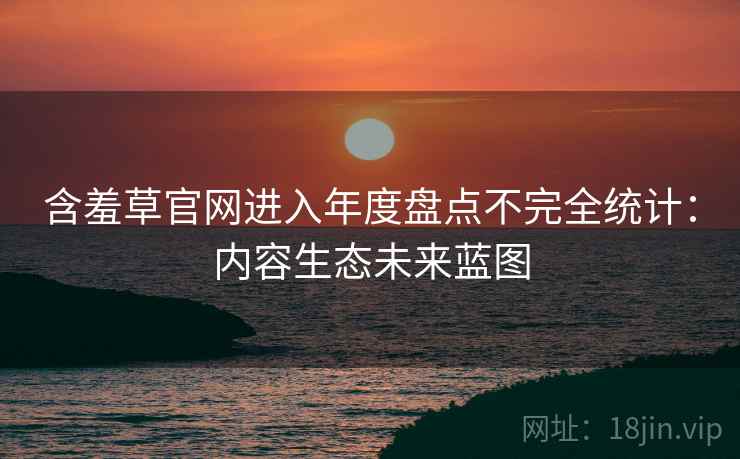 含羞草官网进入年度盘点不完全统计：内容生态未来蓝图