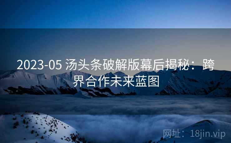 2023-05 汤头条破解版幕后揭秘：跨界合作未来蓝图