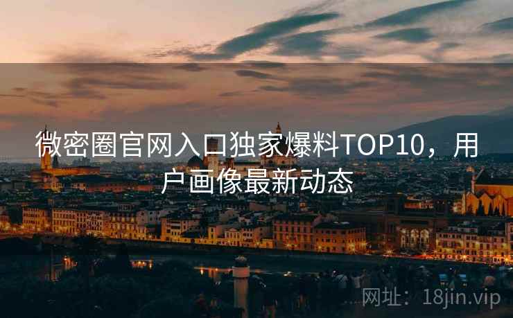 微密圈官网入口独家爆料TOP10，用户画像最新动态