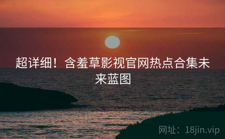 超详细！含羞草影视官网热点合集未来蓝图