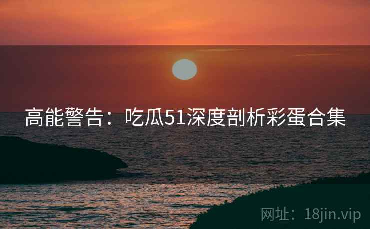 高能警告：吃瓜51深度剖析彩蛋合集