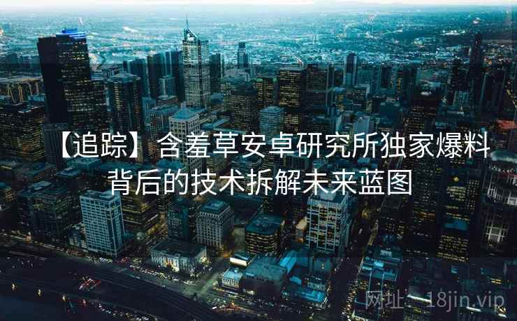 【追踪】含羞草安卓研究所独家爆料背后的技术拆解未来蓝图