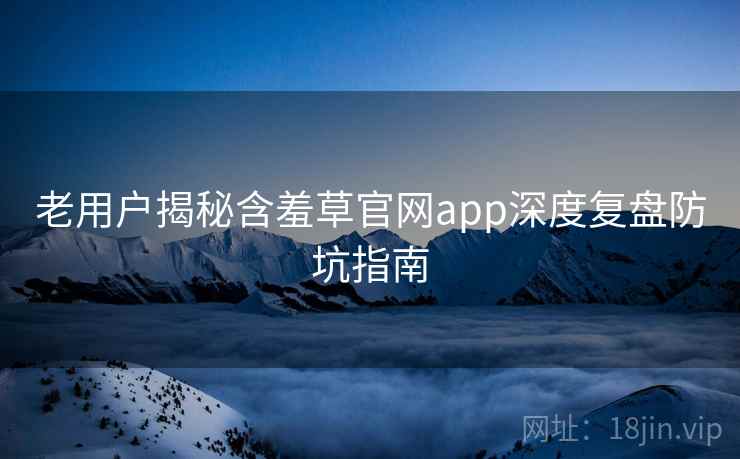 老用户揭秘含羞草官网app深度复盘防坑指南